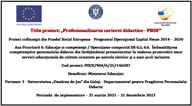 Flowchart: Process:  	 	 
Titlu proiect: Profesionalizarea carierei didactice - PROF
Proiect cofinanţat din Fondul Social European - Programul Operaţional Capital Uman 2014  2020
Axa Prioritară 6: Educaţie si competenţe / Operațiune compozită OS 6.5, 6.6.  mbunătățirea competențelor personalului didactic din nvățămntul preuniversitar n vederea promovării unor servicii educaționale de calitate orientate pe nevoile elevilor și a unei școli inclusive
Cod proiect: POCU/904/6/25/146587
Beneficiar: Ministerul Educației
Partener 3 - Universitatea Dunărea de Jos din Galaţi - Departamentul pentru Pregătirea Personalului Didactic
Perioada  de implementare  31 martie 2021  31 decembrie 2023

