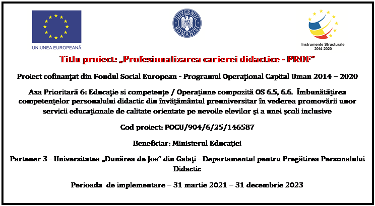Flowchart: Process:  	 	 
Titlu proiect: �Profesionalizarea carierei didactice - PROF�
Proiect cofinanţat din Fondul Social European - Programul Operaţional Capital Uman 2014 � 2020
Axa Prioritară 6: Educaţie si competenţe / Operațiune compozită OS 6.5, 6.6.  �mbunătățirea competențelor personalului didactic din �nvățăm�ntul preuniversitar �n vederea promovării unor servicii educaționale de calitate orientate pe nevoile elevilor și a unei școli inclusive
Cod proiect: POCU/904/6/25/146587
Beneficiar: Ministerul Educației
Partener 3 - Universitatea �Dunărea de Jos� din Galaţi - Departamentul pentru Pregătirea Personalului Didactic
Perioada  de implementare � 31 martie 2021 � 31 decembrie 2023

